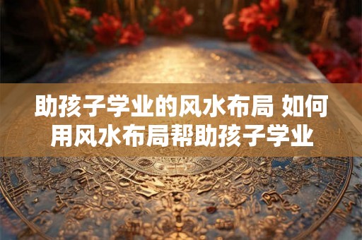 助孩子学业的风水布局 如何用风水布局帮助孩子学业