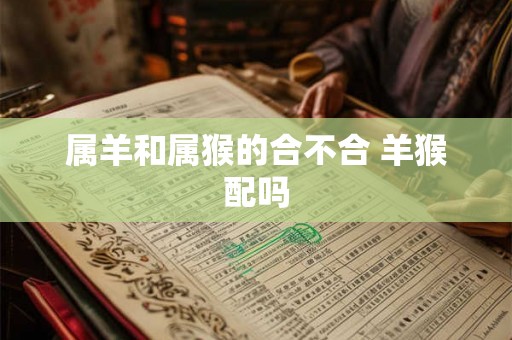 属羊和属猴的合不合 羊猴配吗 属羊和属猴的合不合 羊猴配吗