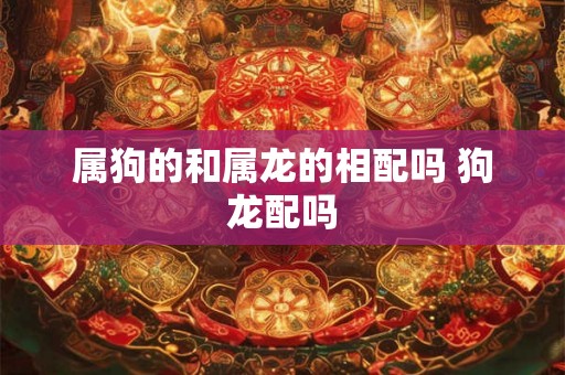 属狗的和属龙的相配吗 狗龙配吗