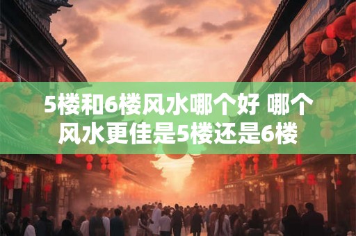 5楼和6楼风水哪个好 哪个风水更佳是5楼还是6楼