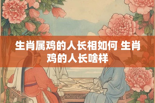 生肖属鸡的人长相如何 生肖鸡的人长啥样
