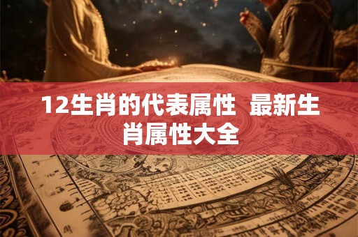 12生肖的代表属性 最新生肖属性大全 12生肖的代表属性 最新生肖属性大全