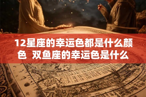 12星座的幸运色都是什么颜色  双鱼座的幸运色是什么颜色