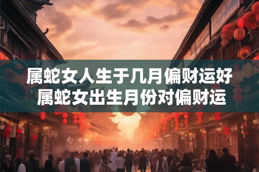 属蛇女人生于几月偏财运好 属蛇女出生月份对偏财运的影响