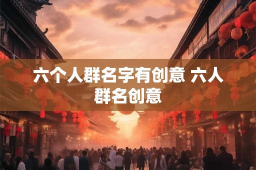 六个人群名字有创意 六人群名创意 六个人群名字有创意 六人群名创意