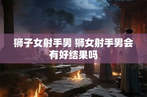 狮子女射手男 狮女射手男会有好结果吗