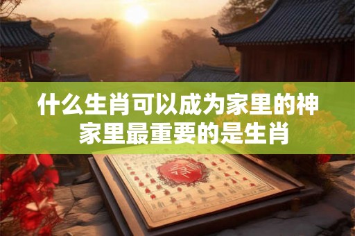 什么生肖可以成为家里的神  家里最重要的是生肖