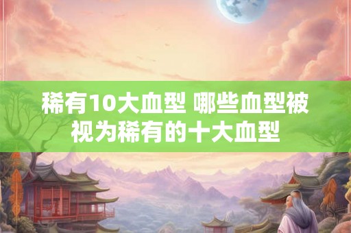 稀有10大血型 哪些血型被视为稀有的十大血型