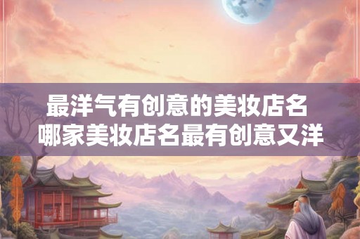 最洋气有创意的美妆店名 哪家美妆店名最有创意又洋气 最洋气有创意的美妆店名 哪家美妆店名最有创意又洋气