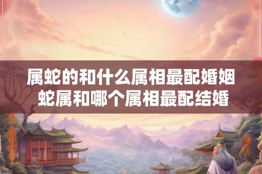 属蛇的和什么属相最配婚姻 蛇属和哪个属相最配结婚