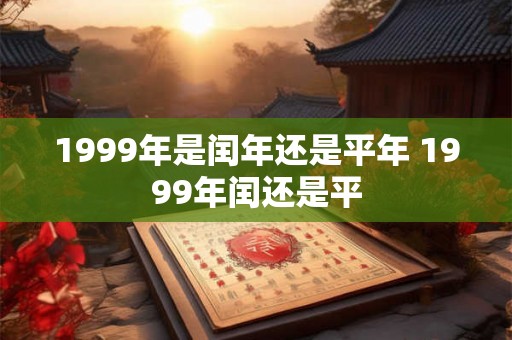 1999年是闰年还是平年 1999年闰还是平 1999年是闰年还是平年 1999年闰还是平
