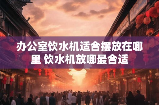 办公室饮水机适合摆放在哪里 饮水机放哪最合适 办公室饮水机适合摆放在哪里 饮水机放哪最合适