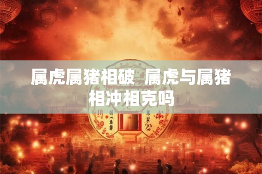 属虎属猪相破  属虎与属猪相冲相克吗