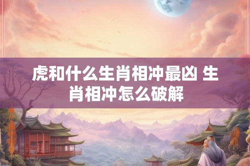 虎和什么生肖相冲最凶 生肖相冲怎么破解