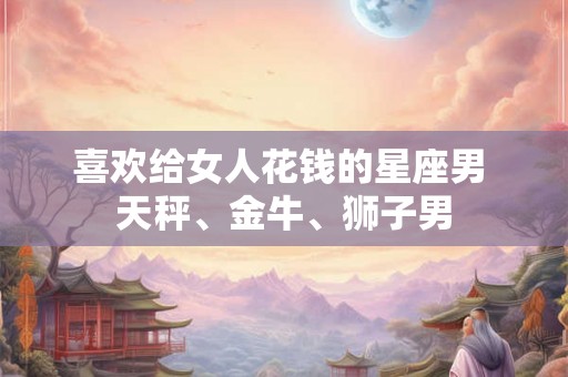 喜欢给女人花钱的星座男 天秤、金牛、狮子男