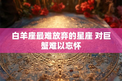 白羊座最难放弃的星座 对巨蟹难以忘怀 白羊座最难放弃的星座 对巨蟹难以忘怀