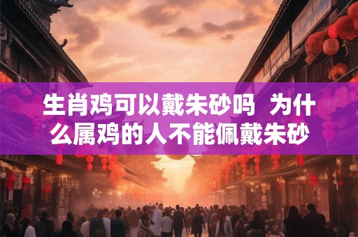 生肖鸡可以戴朱砂吗 为什么属鸡的人不能佩戴朱砂 生肖鸡可以戴朱砂吗 为什么属鸡的人不能佩戴朱砂