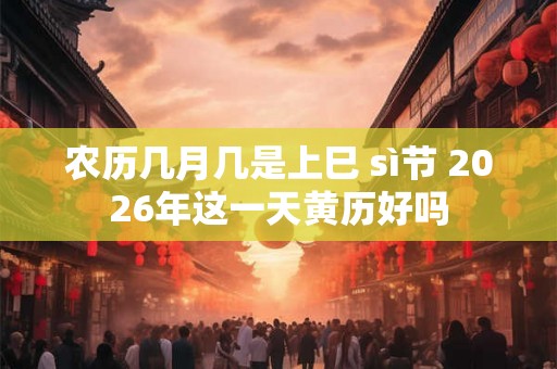 农历几月几是上巳 sì节 2026年这一天黄历好吗 农历几月几是上巳 sì节 2026年这一天黄历好吗