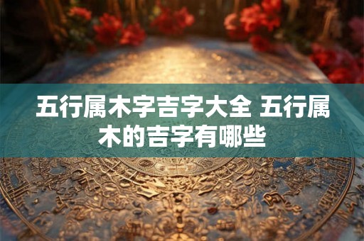 五行属木字吉字大全 五行属木的吉字有哪些