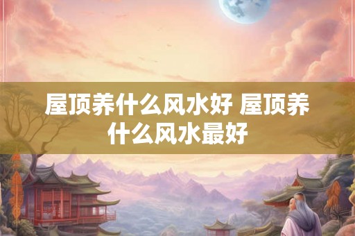 屋顶养什么风水好 屋顶养什么风水最好