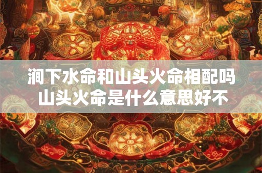 涧下水命和山头火命相配吗 山头火命是什么意思好不好 涧下水命和山头火命相配吗 山头火命是什么意思好不好