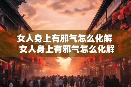女人身上有邪气怎么化解  女人身上有邪气怎么化解呢