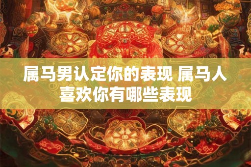 属马男认定你的表现 属马人喜欢你有哪些表现