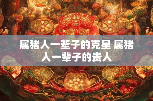 属猪人一辈子的克星 属猪人一辈子的贵人