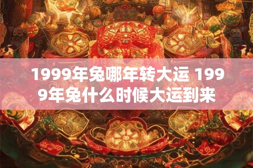 1999年兔哪年转大运 1999年兔什么时候大运到来