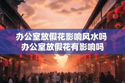 办公室放假花影响风水吗 办公室放假花有影响吗 办公室放假花影响风水吗 办公室放假花有影响吗