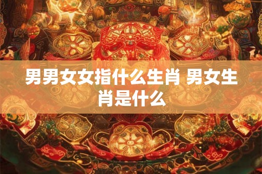 男男女女指什么生肖 男女生肖是什么