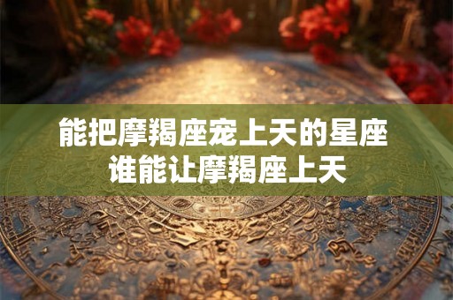 能把摩羯座宠上天的星座 谁能让摩羯座上天