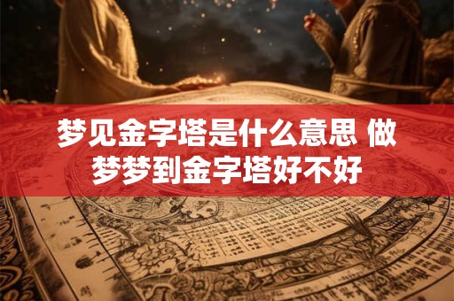 梦见金字塔是什么意思 做梦梦到金字塔好不好 梦见金字塔是什么意思 做梦梦到金字塔好不好