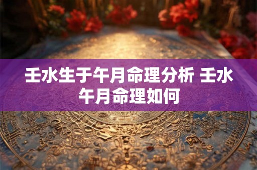 壬水生于午月命理分析 壬水午月命理如何 壬水生于午月命理分析 壬水午月命理如何