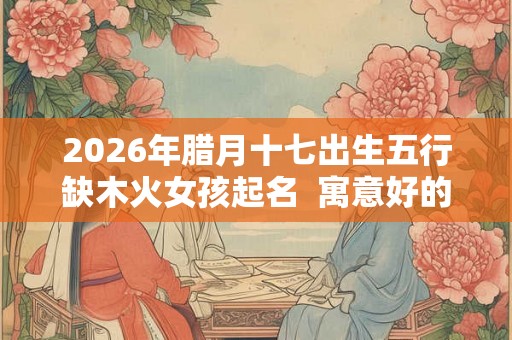 2026年腊月十七出生五行缺木火女孩起名  寓意好的女孩名字