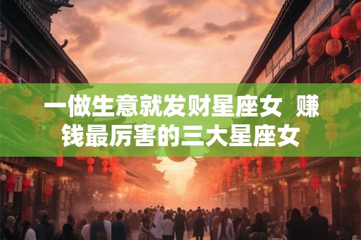 一做生意就发财星座女  赚钱最厉害的三大星座女