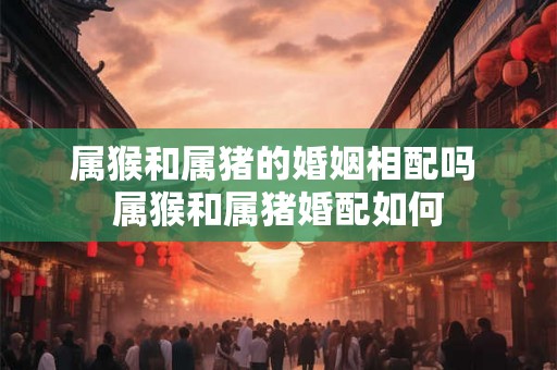 属猴和属猪的婚姻相配吗 属猴和属猪婚配如何