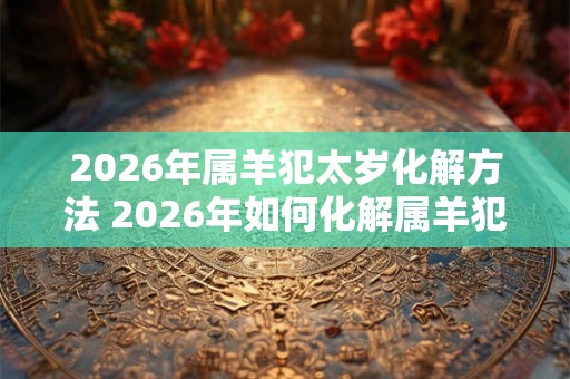 2026年属羊犯太岁化解方法 2026年如何化解属羊犯太岁 2026年属羊犯太岁化解方法 2026年如何化解属羊犯太岁
