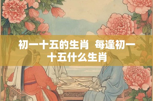 初一十五的生肖 每逢初一十五什么生肖 初一十五的生肖 每逢初一十五什么生肖