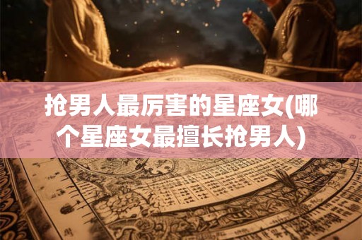 抢男人最厉害的星座女(哪个星座女最擅长抢男人)