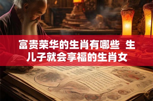 富贵荣华的生肖有哪些  生儿子就会享福的生肖女