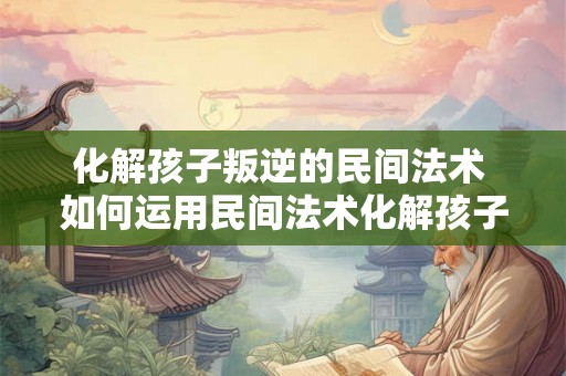 化解孩子叛逆的民间法术 如何运用民间法术化解孩子的叛逆行为 化解孩子叛逆的民间法术 如何运用民间法术化解孩子的叛逆行为