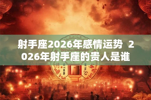 射手座2026年感情运势  2026年射手座的贵人是谁