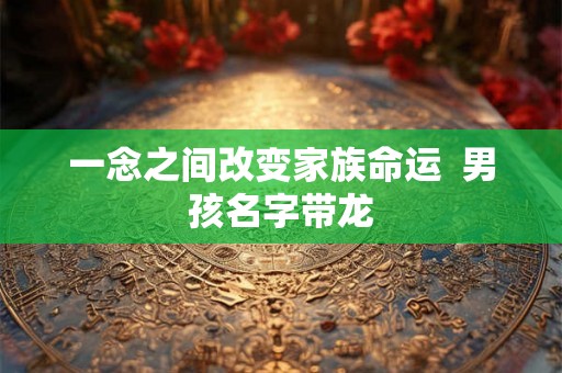 一念之间改变家族命运 男孩名字带龙 一念之间改变家族命运 男孩名字带龙
