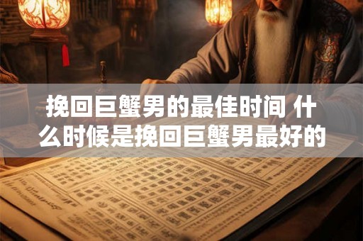 挽回巨蟹男的最佳时间 什么时候是挽回巨蟹男最好的机会 挽回巨蟹男的最佳时间 什么时候是挽回巨蟹男最好的机会