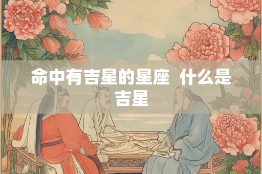命中有吉星的星座 什么是吉星 命中有吉星的星座 什么是吉星