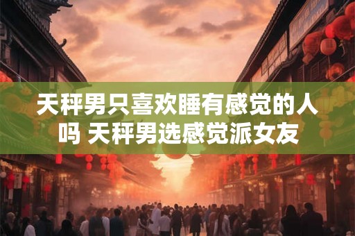 天秤男只喜欢睡有感觉的人吗 天秤男选感觉派女友