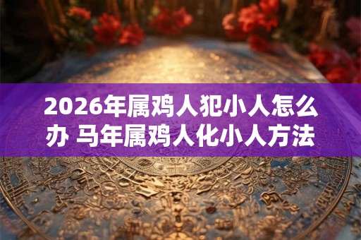 2026年属鸡人犯小人怎么办 马年属鸡人化小人方法