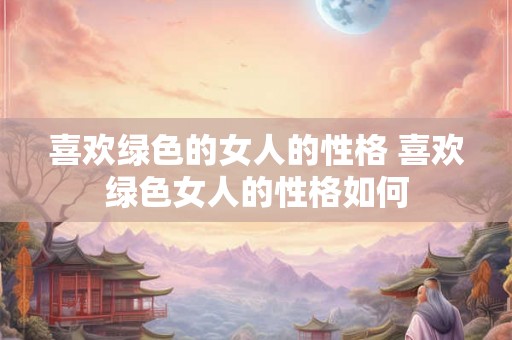 喜欢绿色的女人的性格 喜欢绿色女人的性格如何