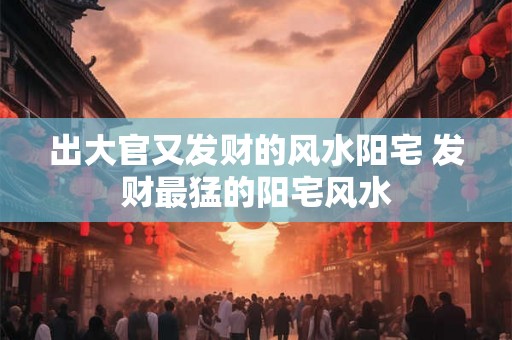 出大官又发财的风水阳宅 发财最猛的阳宅风水